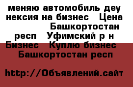 меняю автомобиль деу нексия на бизнес › Цена ­ 220 000 - Башкортостан респ., Уфимский р-н Бизнес » Куплю бизнес   . Башкортостан респ.